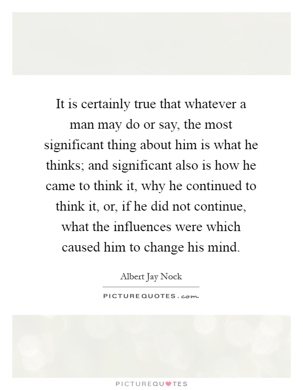 It is certainly true that whatever a man may do or say, the most significant thing about him is what he thinks; and significant also is how he came to think it, why he continued to think it, or, if he did not continue, what the influences were which caused him to change his mind Picture Quote #1