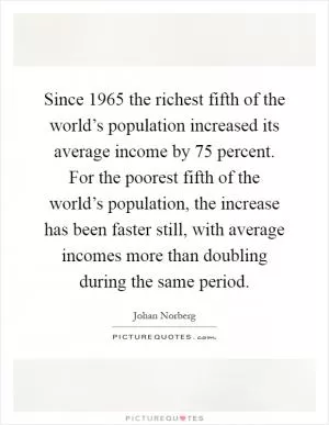 Since 1965 the richest fifth of the world’s population increased its average income by 75 percent. For the poorest fifth of the world’s population, the increase has been faster still, with average incomes more than doubling during the same period Picture Quote #1