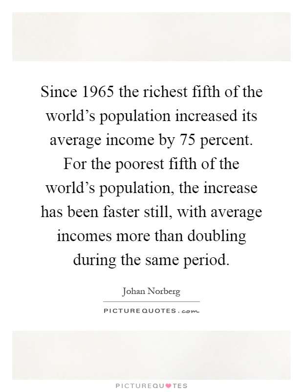 Since 1965 the richest fifth of the world's population increased its average income by 75 percent. For the poorest fifth of the world's population, the increase has been faster still, with average incomes more than doubling during the same period Picture Quote #1