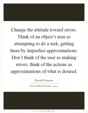 Change the attitude toward errors. Think of an object’s user as attempting to do a task, getting there by imperfect approximations. Don’t think of the user as making errors; think of the actions as approximations of what is desired Picture Quote #1