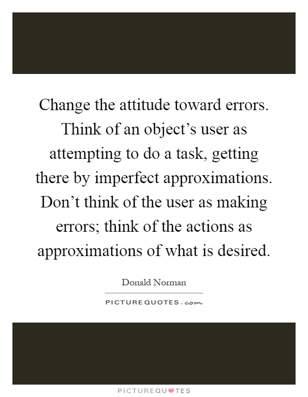 Change the attitude toward errors. Think of an object's user as attempting to do a task, getting there by imperfect approximations. Don't think of the user as making errors; think of the actions as approximations of what is desired Picture Quote #1