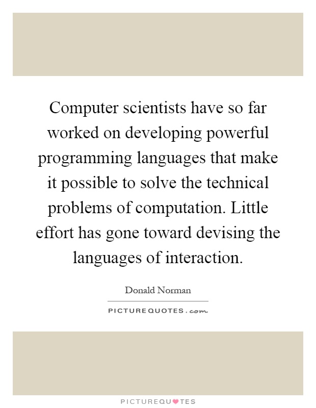 Computer scientists have so far worked on developing powerful programming languages that make it possible to solve the technical problems of computation. Little effort has gone toward devising the languages of interaction Picture Quote #1