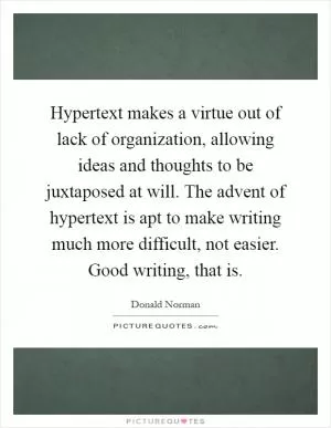 Hypertext makes a virtue out of lack of organization, allowing ideas and thoughts to be juxtaposed at will. The advent of hypertext is apt to make writing much more difficult, not easier. Good writing, that is Picture Quote #1