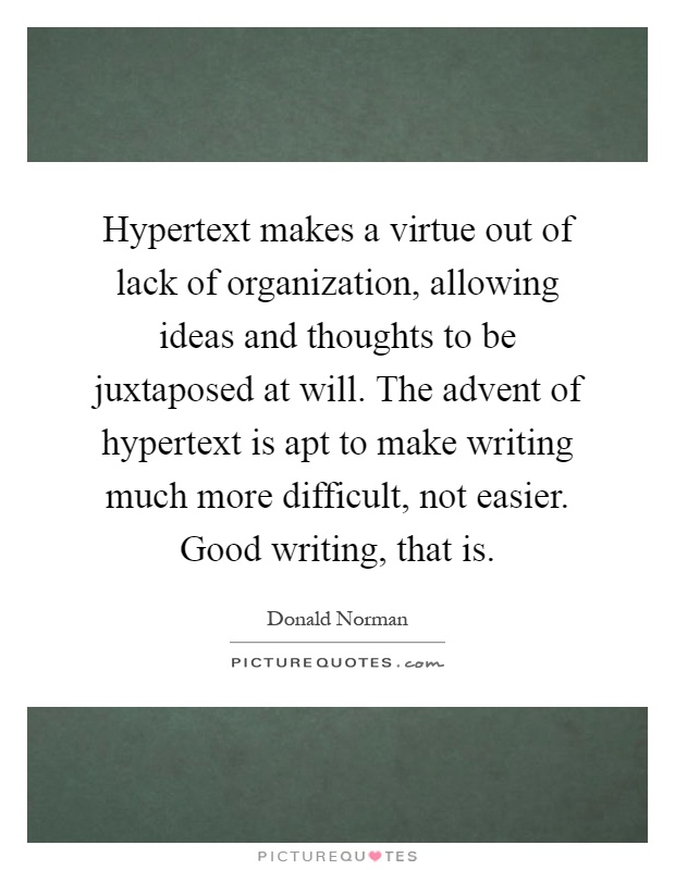 Hypertext makes a virtue out of lack of organization, allowing ideas and thoughts to be juxtaposed at will. The advent of hypertext is apt to make writing much more difficult, not easier. Good writing, that is Picture Quote #1