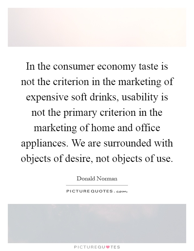In the consumer economy taste is not the criterion in the marketing of expensive soft drinks, usability is not the primary criterion in the marketing of home and office appliances. We are surrounded with objects of desire, not objects of use Picture Quote #1