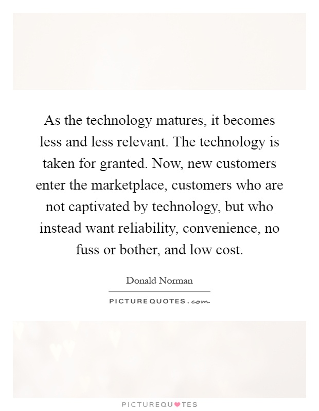 As the technology matures, it becomes less and less relevant. The technology is taken for granted. Now, new customers enter the marketplace, customers who are not captivated by technology, but who instead want reliability, convenience, no fuss or bother, and low cost Picture Quote #1