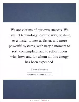 We are victims of our own success. We have let technology lead the way, pushing ever faster to newer, faster, and more powerful systems, with nary a moment to rest, contemplate, and to reflect upon why, how, and for whom all this energy has been expended Picture Quote #1