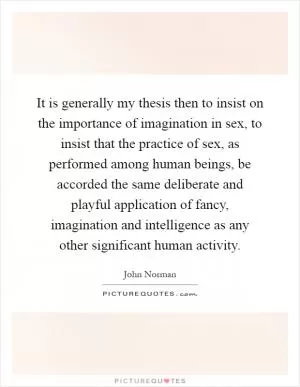 It is generally my thesis then to insist on the importance of imagination in sex, to insist that the practice of sex, as performed among human beings, be accorded the same deliberate and playful application of fancy, imagination and intelligence as any other significant human activity Picture Quote #1
