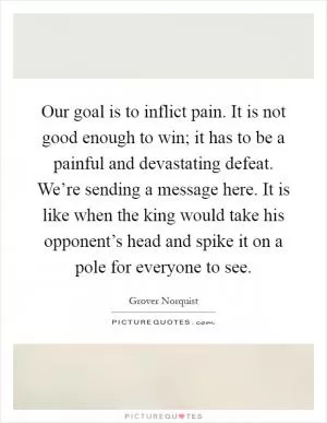 Our goal is to inflict pain. It is not good enough to win; it has to be a painful and devastating defeat. We’re sending a message here. It is like when the king would take his opponent’s head and spike it on a pole for everyone to see Picture Quote #1