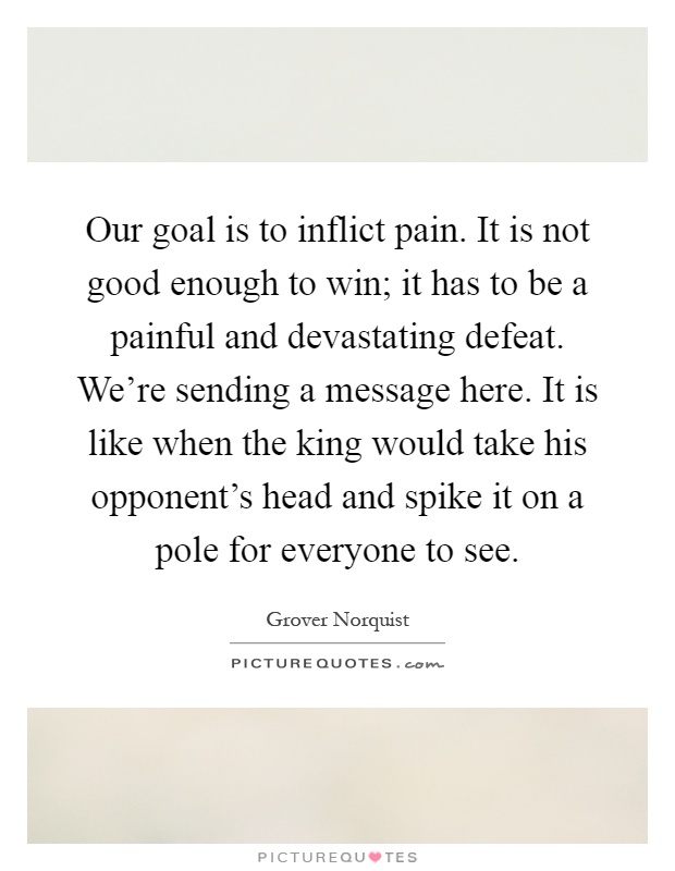 Our goal is to inflict pain. It is not good enough to win; it has to be a painful and devastating defeat. We're sending a message here. It is like when the king would take his opponent's head and spike it on a pole for everyone to see Picture Quote #1
