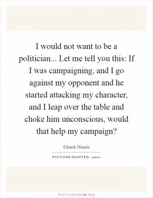 I would not want to be a politician... Let me tell you this: If I was campaigning, and I go against my opponent and he started attacking my character, and I leap over the table and choke him unconscious, would that help my campaign? Picture Quote #1