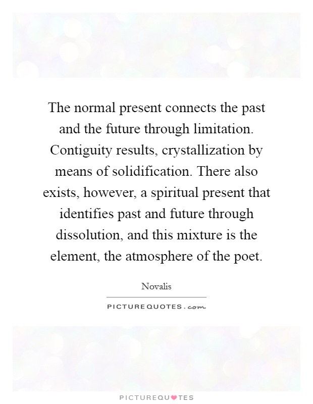 The normal present connects the past and the future through limitation. Contiguity results, crystallization by means of solidification. There also exists, however, a spiritual present that identifies past and future through dissolution, and this mixture is the element, the atmosphere of the poet Picture Quote #1