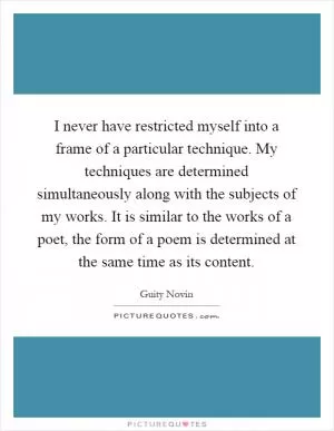 I never have restricted myself into a frame of a particular technique. My techniques are determined simultaneously along with the subjects of my works. It is similar to the works of a poet, the form of a poem is determined at the same time as its content Picture Quote #1