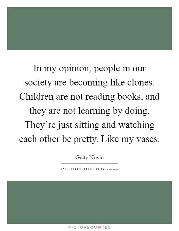 In my opinion, people in our society are becoming like clones. Children are not reading books, and they are not learning by doing. They're just sitting and watching each other be pretty. Like my vases Picture Quote #1