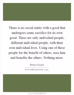 There is no social entity with a good that undergoes some sacrifice for its own good. There are only individual people, different individual people, with their own individual lives. Using one of these people for the benefit of others, uses him and benefits the others. Nothing more Picture Quote #1