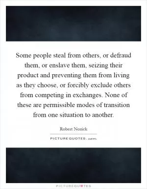 Some people steal from others, or defraud them, or enslave them, seizing their product and preventing them from living as they choose, or forcibly exclude others from competing in exchanges. None of these are permissible modes of transition from one situation to another Picture Quote #1