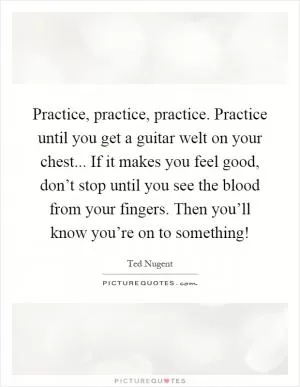 Practice, practice, practice. Practice until you get a guitar welt on your chest... If it makes you feel good, don’t stop until you see the blood from your fingers. Then you’ll know you’re on to something! Picture Quote #1