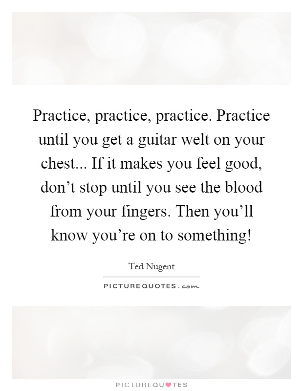 Practice, practice, practice. Practice until you get a guitar welt on your chest... If it makes you feel good, don't stop until you see the blood from your fingers. Then you'll know you're on to something! Picture Quote #1