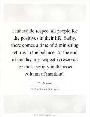 I indeed do respect all people for the positives in their life. Sadly, there comes a time of diminishing returns in the balance. At the end of the day, my respect is reserved for those solidly in the asset column of mankind Picture Quote #1