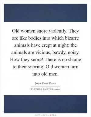 Old women snore violently. They are like bodies into which bizarre animals have crept at night; the animals are vicious, bawdy, noisy. How they snore! There is no shame to their snoring. Old women turn into old men Picture Quote #1