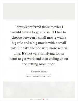I always preferred those movies I would have a large role in. If I had to choose between a small movie with a big role and a big movie with a small role, I’d take the one with more screen time. It’s not very satisfying for an actor to get work and then ending up on the cutting room floor Picture Quote #1