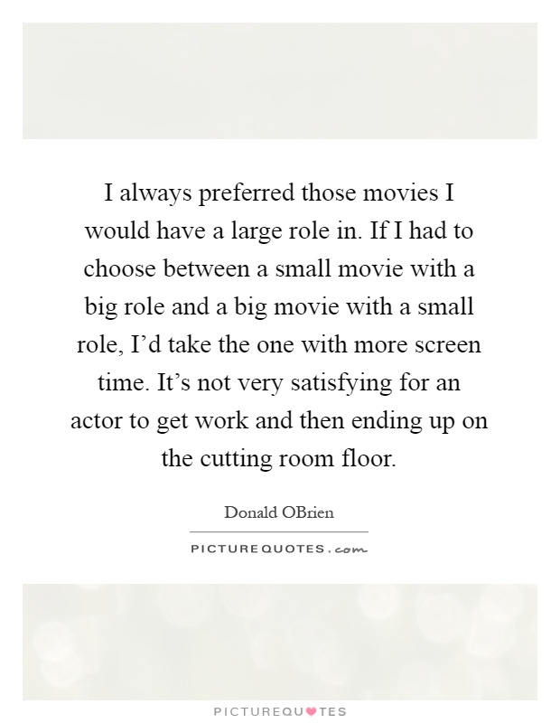 I always preferred those movies I would have a large role in. If I had to choose between a small movie with a big role and a big movie with a small role, I'd take the one with more screen time. It's not very satisfying for an actor to get work and then ending up on the cutting room floor Picture Quote #1