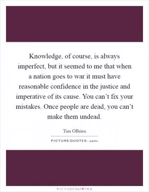 Knowledge, of course, is always imperfect, but it seemed to me that when a nation goes to war it must have reasonable confidence in the justice and imperative of its cause. You can’t fix your mistakes. Once people are dead, you can’t make them undead Picture Quote #1