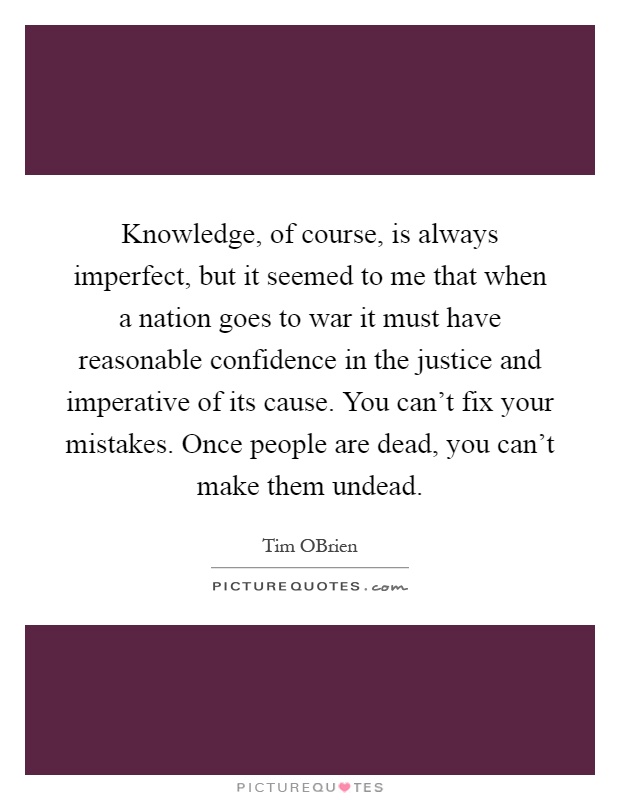 Knowledge, of course, is always imperfect, but it seemed to me that when a nation goes to war it must have reasonable confidence in the justice and imperative of its cause. You can't fix your mistakes. Once people are dead, you can't make them undead Picture Quote #1