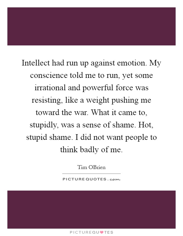 Intellect had run up against emotion. My conscience told me to run, yet some irrational and powerful force was resisting, like a weight pushing me toward the war. What it came to, stupidly, was a sense of shame. Hot, stupid shame. I did not want people to think badly of me Picture Quote #1