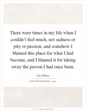 There were times in my life when I couldn’t feel much, not sadness or pity or passion, and somehow I blamed this place for what I had become, and I blamed it for taking away the person I had once been Picture Quote #1