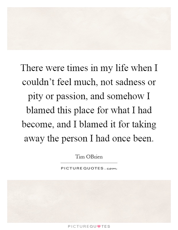 There were times in my life when I couldn't feel much, not sadness or pity or passion, and somehow I blamed this place for what I had become, and I blamed it for taking away the person I had once been Picture Quote #1