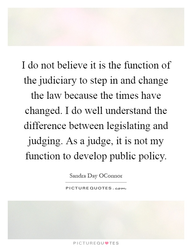 I do not believe it is the function of the judiciary to step in and change the law because the times have changed. I do well understand the difference between legislating and judging. As a judge, it is not my function to develop public policy Picture Quote #1