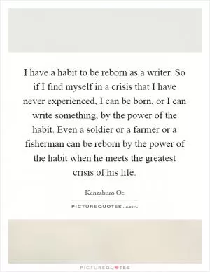 I have a habit to be reborn as a writer. So if I find myself in a crisis that I have never experienced, I can be born, or I can write something, by the power of the habit. Even a soldier or a farmer or a fisherman can be reborn by the power of the habit when he meets the greatest crisis of his life Picture Quote #1