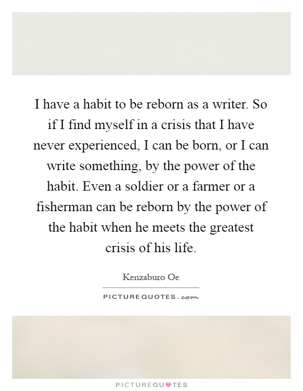 I have a habit to be reborn as a writer. So if I find myself in a crisis that I have never experienced, I can be born, or I can write something, by the power of the habit. Even a soldier or a farmer or a fisherman can be reborn by the power of the habit when he meets the greatest crisis of his life Picture Quote #1