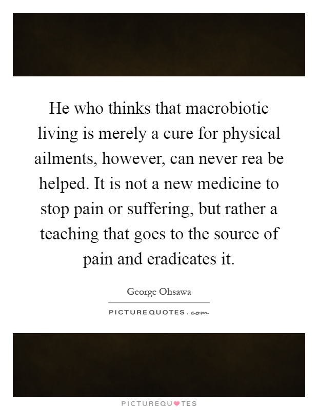 He who thinks that macrobiotic living is merely a cure for physical ailments, however, can never rea be helped. It is not a new medicine to stop pain or suffering, but rather a teaching that goes to the source of pain and eradicates it Picture Quote #1