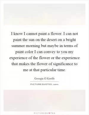 I know I cannot paint a flower. I can not paint the sun on the desert on a bright summer morning but maybe in terms of paint color I can convey to you my experience of the flower or the experience that makes the flower of significance to me at that particular time Picture Quote #1