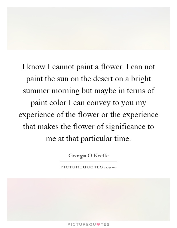I know I cannot paint a flower. I can not paint the sun on the desert on a bright summer morning but maybe in terms of paint color I can convey to you my experience of the flower or the experience that makes the flower of significance to me at that particular time Picture Quote #1