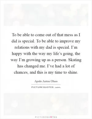 To be able to come out of that mess as I did is special. To be able to improve my relations with my dad is special. I’m happy with the way my life’s going, the way I’m growing up as a person. Skating has changed me. I’ve had a lot of chances, and this is my time to shine Picture Quote #1
