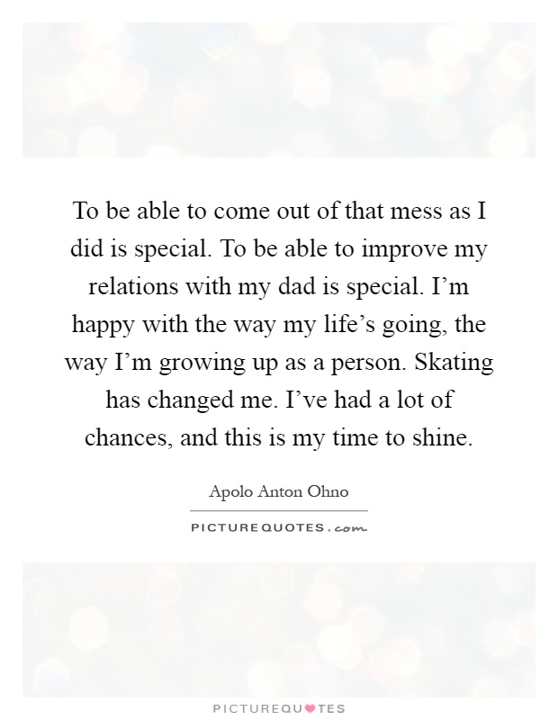 To be able to come out of that mess as I did is special. To be able to improve my relations with my dad is special. I'm happy with the way my life's going, the way I'm growing up as a person. Skating has changed me. I've had a lot of chances, and this is my time to shine Picture Quote #1