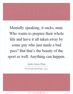 Mentally speaking, it sucks, man. Who wants to prepare their whole life and have it all taken away by some guy who just made a bad pass? But that’s the beauty of the sport as well. Anything can happen Picture Quote #1
