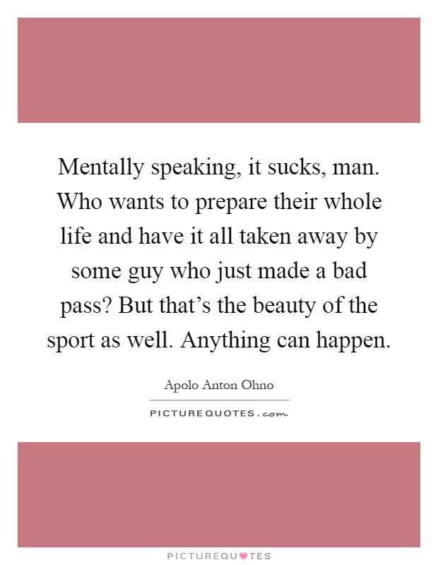 Mentally speaking, it sucks, man. Who wants to prepare their whole life and have it all taken away by some guy who just made a bad pass? But that's the beauty of the sport as well. Anything can happen Picture Quote #1