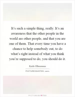 It’s such a simple thing, really. It’s an awareness that the other people in the world are other people, and that you are one of them. That every time you have a chance to help somebody out, to do what’s right instead of what you think you’re supposed to do, you should do it Picture Quote #1