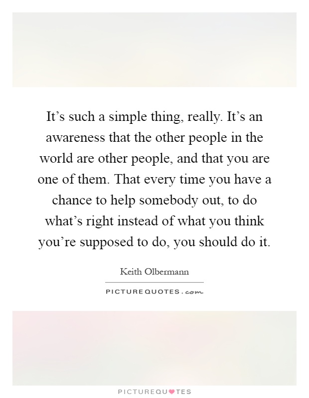 It's such a simple thing, really. It's an awareness that the other people in the world are other people, and that you are one of them. That every time you have a chance to help somebody out, to do what's right instead of what you think you're supposed to do, you should do it Picture Quote #1