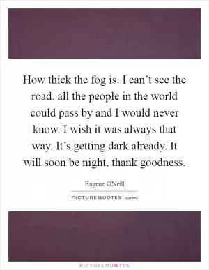 How thick the fog is. I can’t see the road. all the people in the world could pass by and I would never know. I wish it was always that way. It’s getting dark already. It will soon be night, thank goodness Picture Quote #1