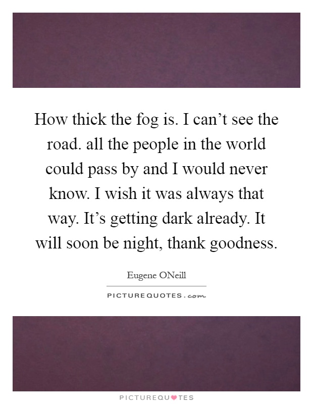 How thick the fog is. I can't see the road. all the people in the world could pass by and I would never know. I wish it was always that way. It's getting dark already. It will soon be night, thank goodness Picture Quote #1