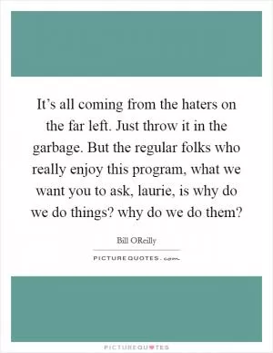 It’s all coming from the haters on the far left. Just throw it in the garbage. But the regular folks who really enjoy this program, what we want you to ask, laurie, is why do we do things? why do we do them? Picture Quote #1