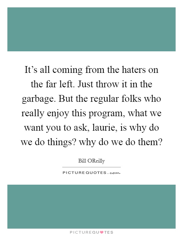It's all coming from the haters on the far left. Just throw it in the garbage. But the regular folks who really enjoy this program, what we want you to ask, laurie, is why do we do things? why do we do them? Picture Quote #1