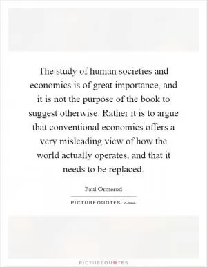 The study of human societies and economics is of great importance, and it is not the purpose of the book to suggest otherwise. Rather it is to argue that conventional economics offers a very misleading view of how the world actually operates, and that it needs to be replaced Picture Quote #1