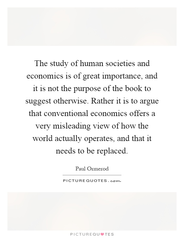 The study of human societies and economics is of great importance, and it is not the purpose of the book to suggest otherwise. Rather it is to argue that conventional economics offers a very misleading view of how the world actually operates, and that it needs to be replaced Picture Quote #1