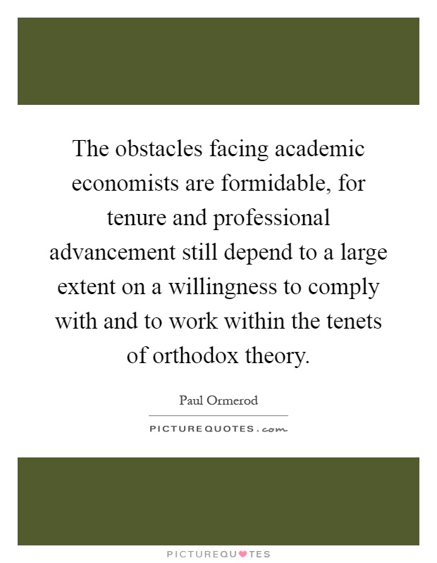 The obstacles facing academic economists are formidable, for tenure and professional advancement still depend to a large extent on a willingness to comply with and to work within the tenets of orthodox theory Picture Quote #1